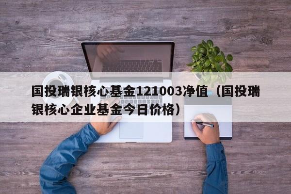 国投瑞银核心基金121003净值（国投瑞银核心企业基金今日价格）-第1张图片